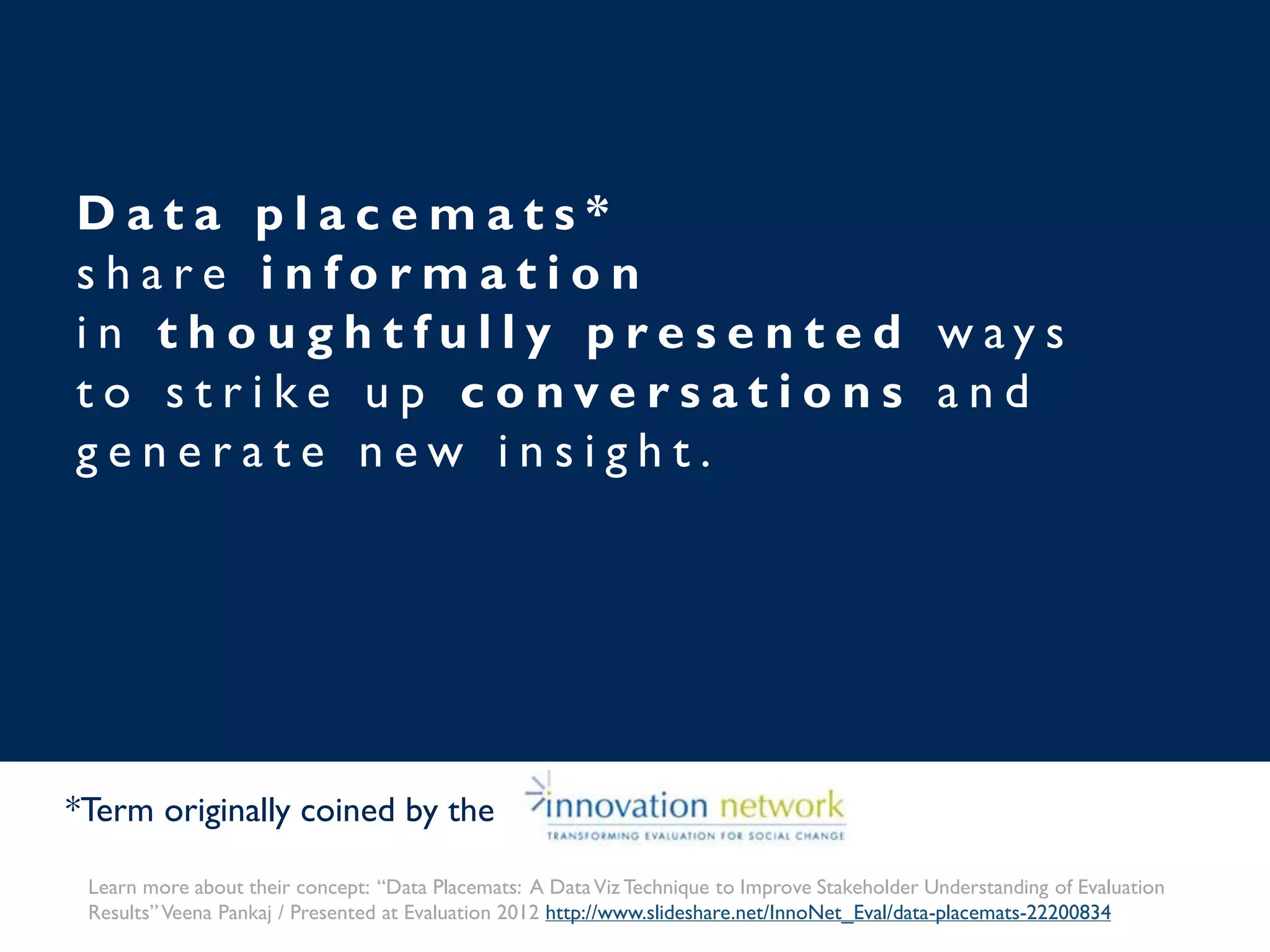 D a t a p l a c e m a t s *
s h a r e i n f o r m a t i o n
i n t h o u g h t f u l l y p r e s e n t e d w a y s
t o s t r i k e u p c o n v e r s a t i o n s a n d
g e n e r a t e n e w i n s i g h t .
*Term originally coined by the
Learn more about their concept: “Data Placemats: A DataViz Technique to Improve Stakeholder Understanding of Evaluation
Results”Veena Pankaj / Presented at Evaluation 2012 http://www.slideshare.net/InnoNet_Eval/data-placemats-22200834
 