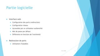 Partie logicielle
 Interface web
 Configuration des ports (redirection)
 Configuration réseau
 Accessible par un utilisateur authentifié
 Mot de passe par défaut
 Différente en fonction de l’extrémité
 Redirection de ports
 Utilisation d’iptables
5/31/2018 8
 