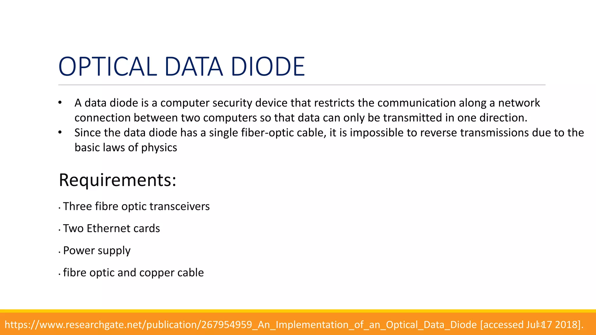 OPTICAL DATA DIODE
Requirements:
• Three fibre optic transceivers
• Two Ethernet cards
• Power supply
• fibre optic and copper cable
12
• A data diode is a computer security device that restricts the communication along a network
connection between two computers so that data can only be transmitted in one direction.
• Since the data diode has a single fiber-optic cable, it is impossible to reverse transmissions due to the
basic laws of physics
https://www.researchgate.net/publication/267954959_An_Implementation_of_an_Optical_Data_Diode [accessed Jul 17 2018].
 