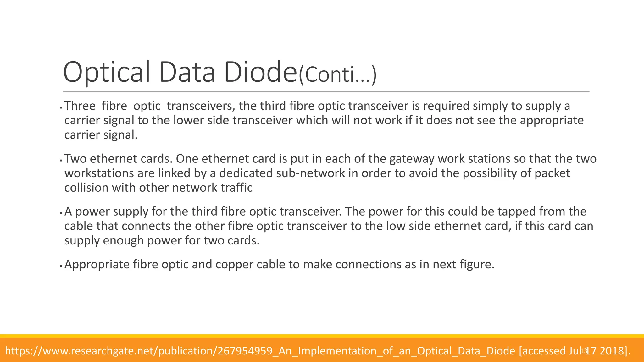  Three fibre optic transceivers, the third fibre optic transceiver is required simply to supply a
carrier signal to the lower side transceiver which will not work if it does not see the appropriate
carrier signal.
 Two ethernet cards. One ethernet card is put in each of the gateway work stations so that the two
workstations are linked by a dedicated sub-network in order to avoid the possibility of packet
collision with other network traffic
 A power supply for the third fibre optic transceiver. The power for this could be tapped from the
cable that connects the other fibre optic transceiver to the low side ethernet card, if this card can
supply enough power for two cards.
 Appropriate fibre optic and copper cable to make connections as in next figure.
13
Optical Data Diode(Conti…)
https://www.researchgate.net/publication/267954959_An_Implementation_of_an_Optical_Data_Diode [accessed Jul 17 2018].
 