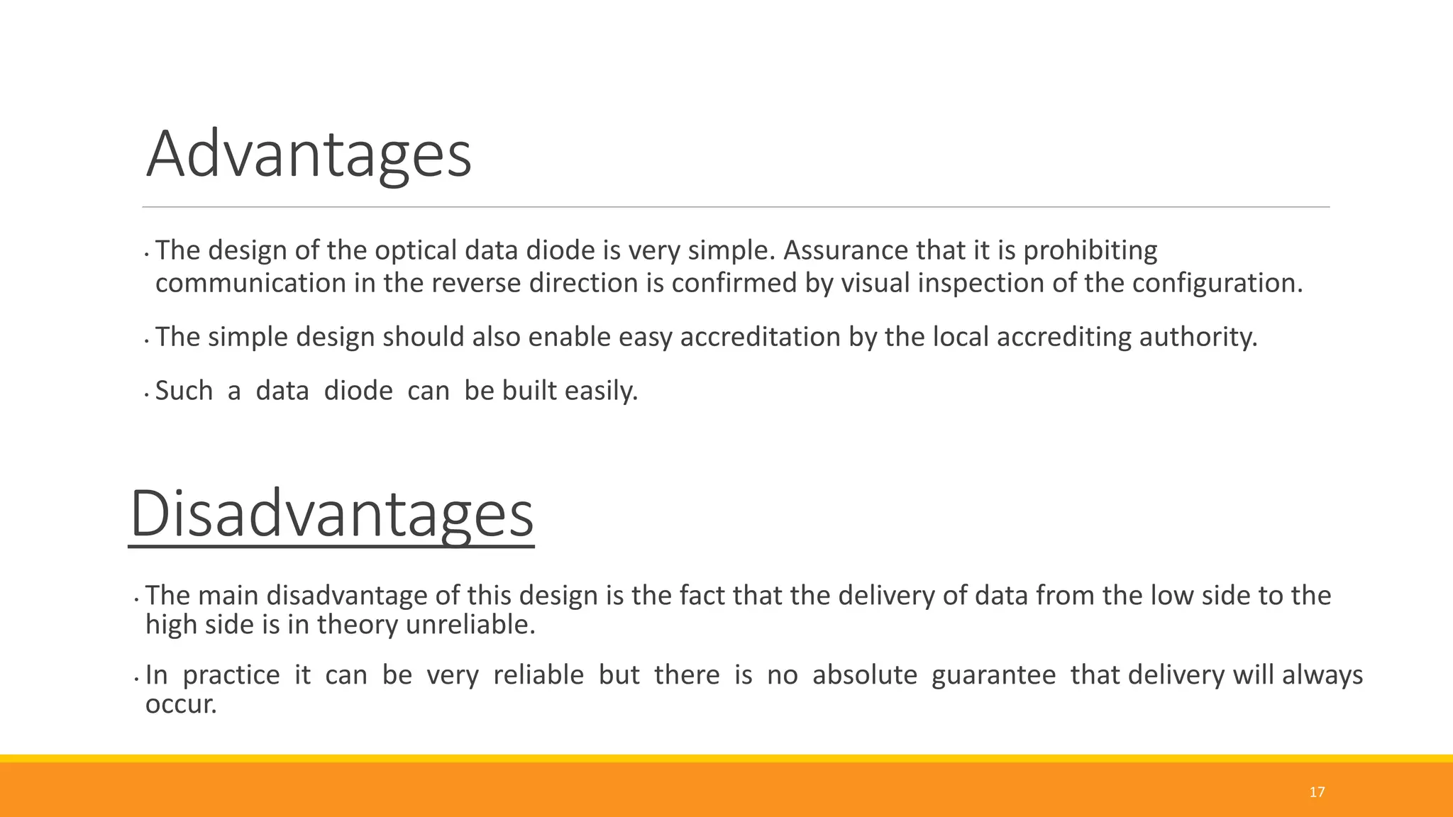 Advantages
• The design of the optical data diode is very simple. Assurance that it is prohibiting
communication in the reverse direction is confirmed by visual inspection of the configuration.
• The simple design should also enable easy accreditation by the local accrediting authority.
• Such a data diode can be built easily.
17
Disadvantages
• The main disadvantage of this design is the fact that the delivery of data from the low side to the
high side is in theory unreliable.
• In practice it can be very reliable but there is no absolute guarantee that delivery will always
occur.
 
