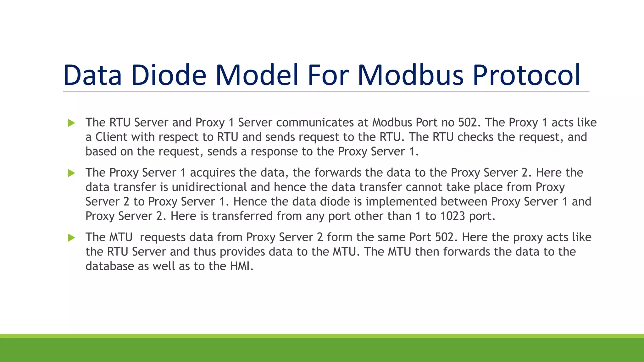 Data Diode Model For Modbus Protocol
 The RTU Server and Proxy 1 Server communicates at Modbus Port no 502. The Proxy 1 acts like
a Client with respect to RTU and sends request to the RTU. The RTU checks the request, and
based on the request, sends a response to the Proxy Server 1.
 The Proxy Server 1 acquires the data, the forwards the data to the Proxy Server 2. Here the
data transfer is unidirectional and hence the data transfer cannot take place from Proxy
Server 2 to Proxy Server 1. Hence the data diode is implemented between Proxy Server 1 and
Proxy Server 2. Here is transferred from any port other than 1 to 1023 port.
 The MTU requests data from Proxy Server 2 form the same Port 502. Here the proxy acts like
the RTU Server and thus provides data to the MTU. The MTU then forwards the data to the
database as well as to the HMI.
 