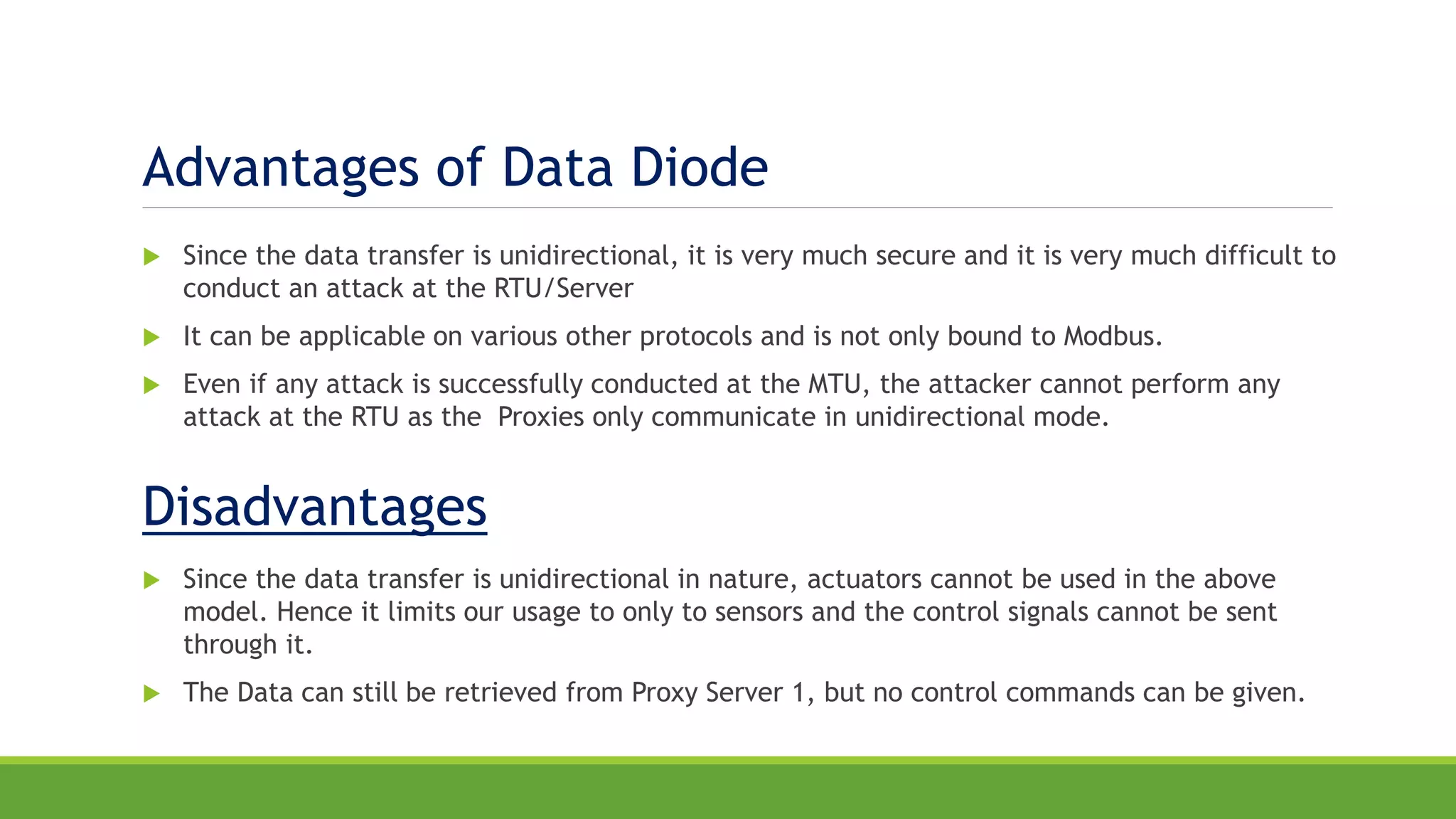 Advantages of Data Diode
 Since the data transfer is unidirectional, it is very much secure and it is very much difficult to
conduct an attack at the RTU/Server
 It can be applicable on various other protocols and is not only bound to Modbus.
 Even if any attack is successfully conducted at the MTU, the attacker cannot perform any
attack at the RTU as the Proxies only communicate in unidirectional mode.
Disadvantages
 Since the data transfer is unidirectional in nature, actuators cannot be used in the above
model. Hence it limits our usage to only to sensors and the control signals cannot be sent
through it.
 The Data can still be retrieved from Proxy Server 1, but no control commands can be given.
 