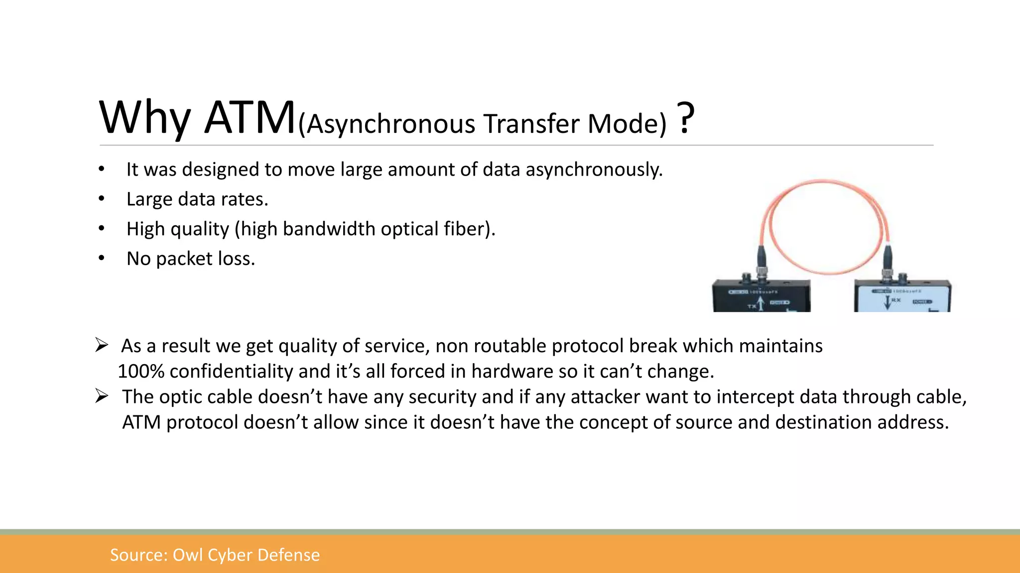 Why ATM(Asynchronous Transfer Mode) ?
• It was designed to move large amount of data asynchronously.
• Large data rates.
• High quality (high bandwidth optical fiber).
• No packet loss.
 As a result we get quality of service, non routable protocol break which maintains
100% confidentiality and it’s all forced in hardware so it can’t change.
 The optic cable doesn’t have any security and if any attacker want to intercept data through cable,
ATM protocol doesn’t allow since it doesn’t have the concept of source and destination address.
Source: Owl Cyber Defense
 