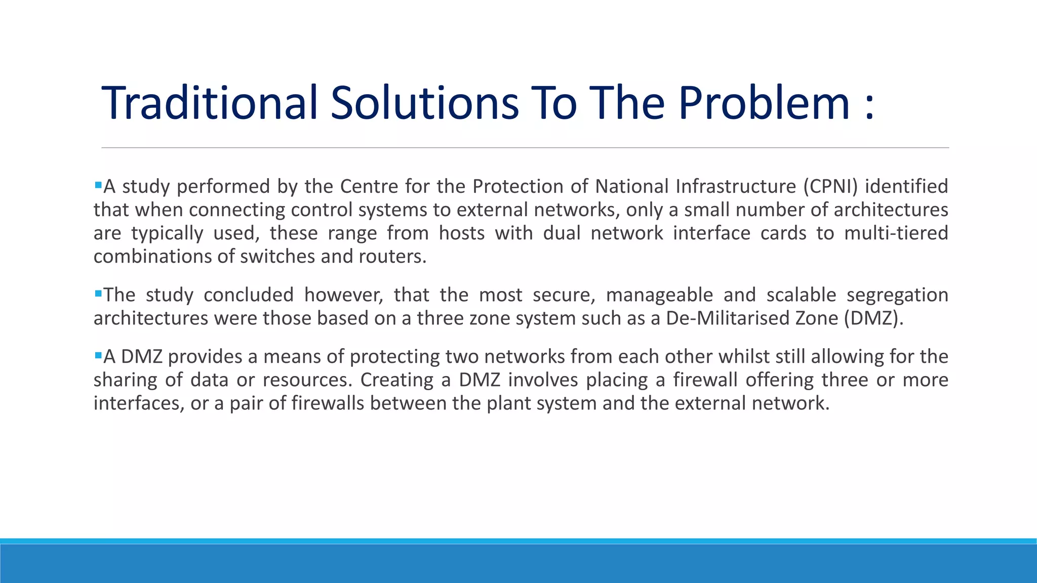 Traditional Solutions To The Problem :
A study performed by the Centre for the Protection of National Infrastructure (CPNI) identified
that when connecting control systems to external networks, only a small number of architectures
are typically used, these range from hosts with dual network interface cards to multi-tiered
combinations of switches and routers.
The study concluded however, that the most secure, manageable and scalable segregation
architectures were those based on a three zone system such as a De-Militarised Zone (DMZ).
A DMZ provides a means of protecting two networks from each other whilst still allowing for the
sharing of data or resources. Creating a DMZ involves placing a firewall offering three or more
interfaces, or a pair of firewalls between the plant system and the external network.
 