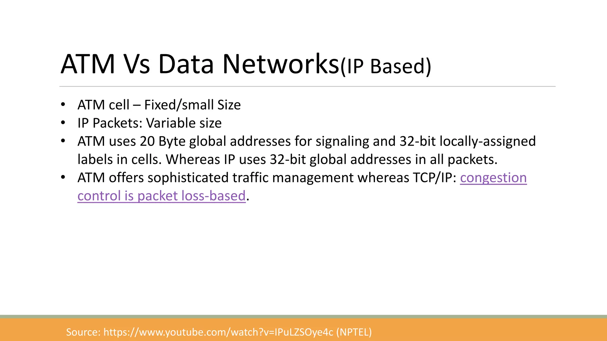 ATM Vs Data Networks(IP Based)
• ATM cell – Fixed/small Size
• IP Packets: Variable size
• ATM uses 20 Byte global addresses for signaling and 32-bit locally-assigned
labels in cells. Whereas IP uses 32-bit global addresses in all packets.
• ATM offers sophisticated traffic management whereas TCP/IP: congestion
control is packet loss-based.
Source: https://www.youtube.com/watch?v=IPuLZSOye4c (NPTEL)
 