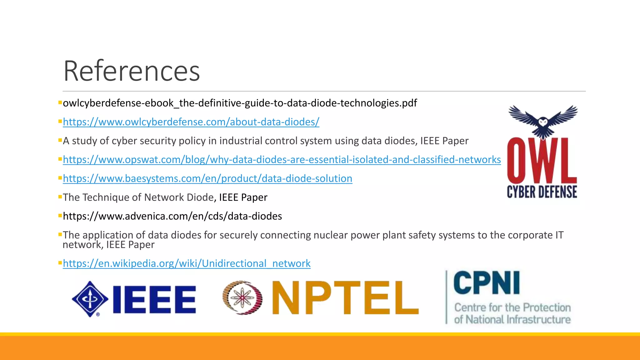 References
owlcyberdefense-ebook_the-definitive-guide-to-data-diode-technologies.pdf
https://www.owlcyberdefense.com/about-data-diodes/
A study of cyber security policy in industrial control system using data diodes, IEEE Paper
https://www.opswat.com/blog/why-data-diodes-are-essential-isolated-and-classified-networks
https://www.baesystems.com/en/product/data-diode-solution
The Technique of Network Diode, IEEE Paper
https://www.advenica.com/en/cds/data-diodes
The application of data diodes for securely connecting nuclear power plant safety systems to the corporate IT
network, IEEE Paper
https://en.wikipedia.org/wiki/Unidirectional_network
 