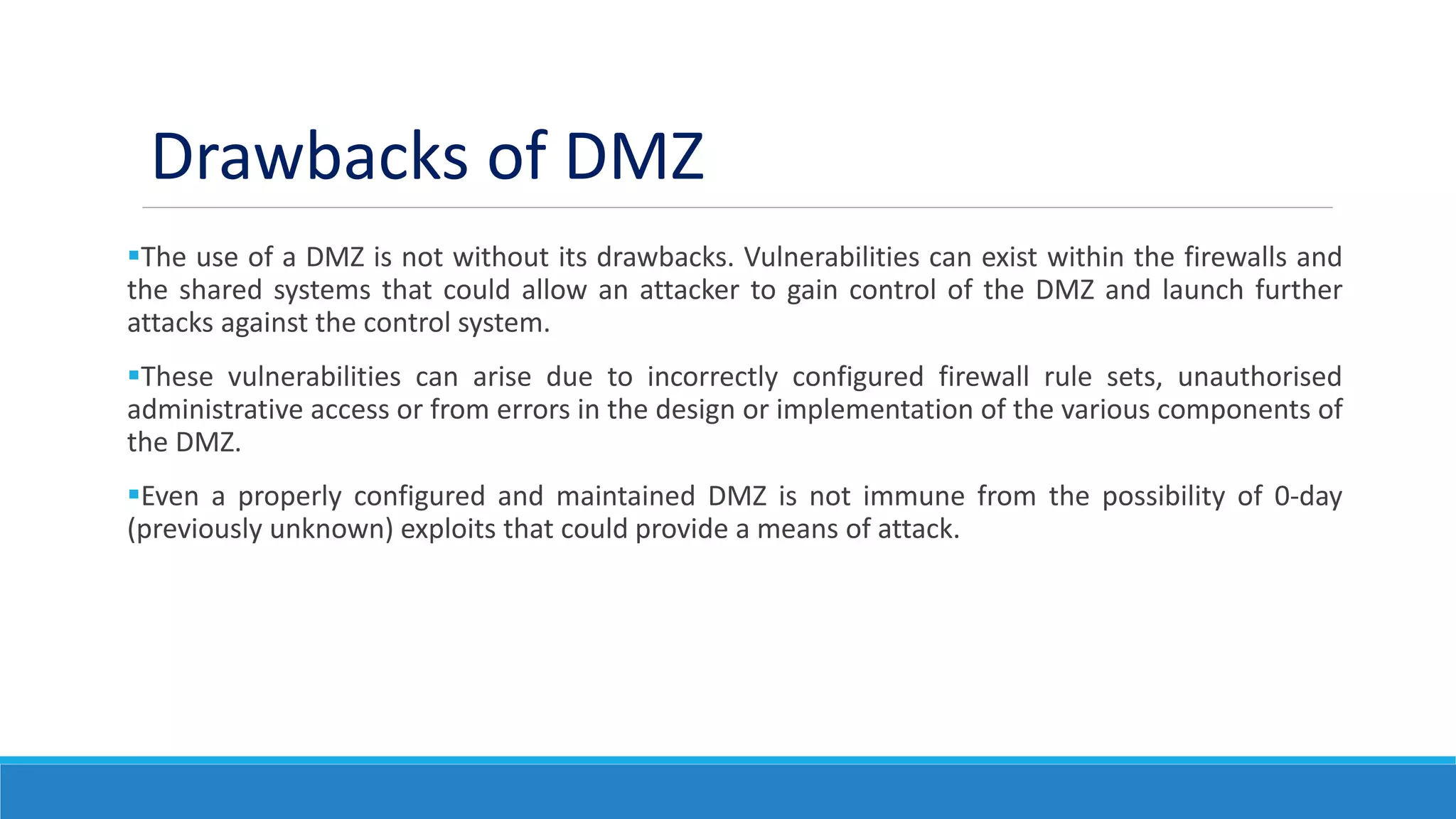 The use of a DMZ is not without its drawbacks. Vulnerabilities can exist within the firewalls and
the shared systems that could allow an attacker to gain control of the DMZ and launch further
attacks against the control system.
These vulnerabilities can arise due to incorrectly configured firewall rule sets, unauthorised
administrative access or from errors in the design or implementation of the various components of
the DMZ.
Even a properly configured and maintained DMZ is not immune from the possibility of 0-day
(previously unknown) exploits that could provide a means of attack.
Drawbacks of DMZ
 