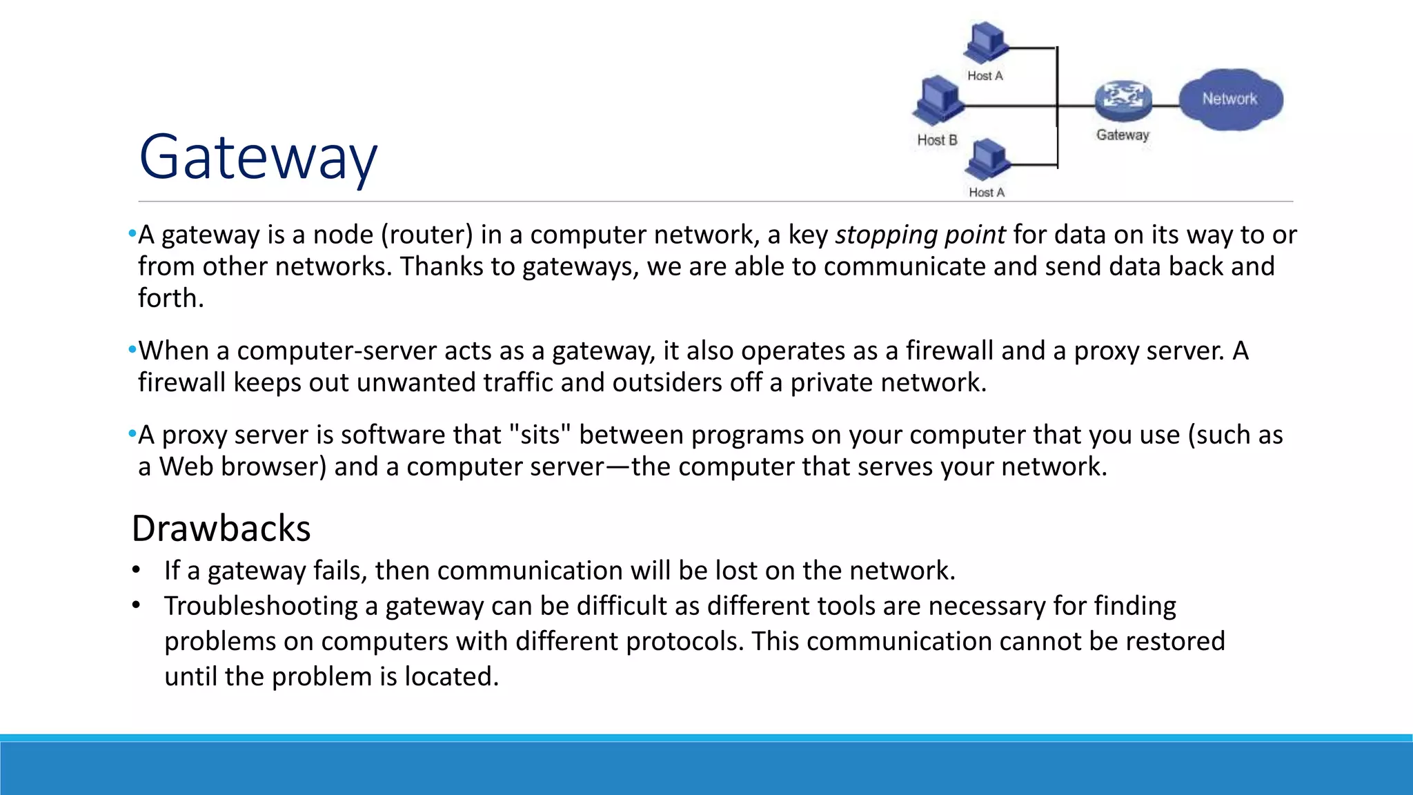 Gateway
•A gateway is a node (router) in a computer network, a key stopping point for data on its way to or
from other networks. Thanks to gateways, we are able to communicate and send data back and
forth.
•When a computer-server acts as a gateway, it also operates as a firewall and a proxy server. A
firewall keeps out unwanted traffic and outsiders off a private network.
•A proxy server is software that "sits" between programs on your computer that you use (such as
a Web browser) and a computer server—the computer that serves your network.
Drawbacks
• If a gateway fails, then communication will be lost on the network.
• Troubleshooting a gateway can be difficult as different tools are necessary for finding
problems on computers with different protocols. This communication cannot be restored
until the problem is located.
 