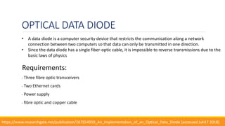 OPTICAL DATA DIODE
Requirements:
• Three fibre optic transceivers
• Two Ethernet cards
• Power supply
• fibre optic and copper cable
12
• A data diode is a computer security device that restricts the communication along a network
connection between two computers so that data can only be transmitted in one direction.
• Since the data diode has a single fiber-optic cable, it is impossible to reverse transmissions due to the
basic laws of physics
https://www.researchgate.net/publication/267954959_An_Implementation_of_an_Optical_Data_Diode [accessed Jul 17 2018].
 