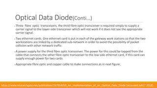  Three fibre optic transceivers, the third fibre optic transceiver is required simply to supply a
carrier signal to the lower side transceiver which will not work if it does not see the appropriate
carrier signal.
 Two ethernet cards. One ethernet card is put in each of the gateway work stations so that the two
workstations are linked by a dedicated sub-network in order to avoid the possibility of packet
collision with other network traffic
 A power supply for the third fibre optic transceiver. The power for this could be tapped from the
cable that connects the other fibre optic transceiver to the low side ethernet card, if this card can
supply enough power for two cards.
 Appropriate fibre optic and copper cable to make connections as in next figure.
13
Optical Data Diode(Conti…)
https://www.researchgate.net/publication/267954959_An_Implementation_of_an_Optical_Data_Diode [accessed Jul 17 2018].
 