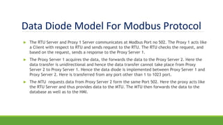 Data Diode Model For Modbus Protocol
 The RTU Server and Proxy 1 Server communicates at Modbus Port no 502. The Proxy 1 acts like
a Client with respect to RTU and sends request to the RTU. The RTU checks the request, and
based on the request, sends a response to the Proxy Server 1.
 The Proxy Server 1 acquires the data, the forwards the data to the Proxy Server 2. Here the
data transfer is unidirectional and hence the data transfer cannot take place from Proxy
Server 2 to Proxy Server 1. Hence the data diode is implemented between Proxy Server 1 and
Proxy Server 2. Here is transferred from any port other than 1 to 1023 port.
 The MTU requests data from Proxy Server 2 form the same Port 502. Here the proxy acts like
the RTU Server and thus provides data to the MTU. The MTU then forwards the data to the
database as well as to the HMI.
 