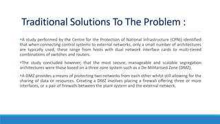 Traditional Solutions To The Problem :
A study performed by the Centre for the Protection of National Infrastructure (CPNI) identified
that when connecting control systems to external networks, only a small number of architectures
are typically used, these range from hosts with dual network interface cards to multi-tiered
combinations of switches and routers.
The study concluded however, that the most secure, manageable and scalable segregation
architectures were those based on a three zone system such as a De-Militarised Zone (DMZ).
A DMZ provides a means of protecting two networks from each other whilst still allowing for the
sharing of data or resources. Creating a DMZ involves placing a firewall offering three or more
interfaces, or a pair of firewalls between the plant system and the external network.
 