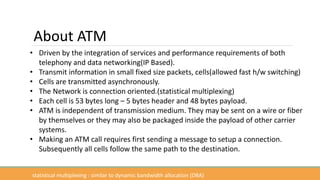 • Driven by the integration of services and performance requirements of both
telephony and data networking(IP Based).
• Transmit information in small fixed size packets, cells(allowed fast h/w switching)
• Cells are transmitted asynchronously.
• The Network is connection oriented.(statistical multiplexing)
• Each cell is 53 bytes long – 5 bytes header and 48 bytes payload.
• ATM is independent of transmission medium. They may be sent on a wire or fiber
by themselves or they may also be packaged inside the payload of other carrier
systems.
• Making an ATM call requires first sending a message to setup a connection.
Subsequently all cells follow the same path to the destination.
About ATM
statistical multiplexing : similar to dynamic bandwidth allocation (DBA)
 