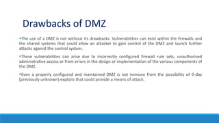 The use of a DMZ is not without its drawbacks. Vulnerabilities can exist within the firewalls and
the shared systems that could allow an attacker to gain control of the DMZ and launch further
attacks against the control system.
These vulnerabilities can arise due to incorrectly configured firewall rule sets, unauthorised
administrative access or from errors in the design or implementation of the various components of
the DMZ.
Even a properly configured and maintained DMZ is not immune from the possibility of 0-day
(previously unknown) exploits that could provide a means of attack.
Drawbacks of DMZ
 