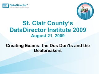St. Clair County’s DataDirector Institute 2009 August 21, 2009 Creating Exams: the Dos Don’ts and the Dealbreakers 