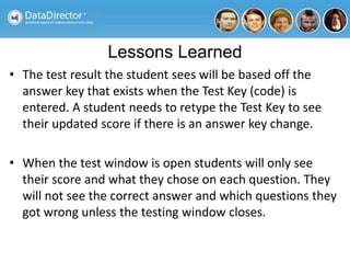 Lessons Learned
• The test result the student sees will be based off the
answer key that exists when the Test Key (code) is
entered. A student needs to retype the Test Key to see
their updated score if there is an answer key change.
• When the test window is open students will only see
their score and what they chose on each question. They
will not see the correct answer and which questions they
got wrong unless the testing window closes.
 
