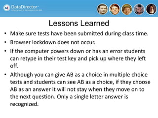 Lessons Learned
• Make sure tests have been submitted during class time.
• Browser lockdown does not occur.
• If the computer powers down or has an error students
can retype in their test key and pick up where they left
off.
• Although you can give AB as a choice in multiple choice
tests and students can see AB as a choice, if they choose
AB as an answer it will not stay when they move on to
the next question. Only a single letter answer is
recognized.
 