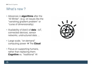 IBM Cloud & Cognitive
What’s new ?
• Advances in algorithms after the
“AI Winter”. (e.g. on issues like the
“vanishing gradient problem” or
“curse of dimensionality)
• Availability of (lots!) of data - IoT,
connected devices, sensor
networks, unstructured data …
• Large scale, “on-demand”
computing power à The Cloud
• Focus on supporting humans,
rather than replacing them:
Cognitive vs. “traditional” AI
 