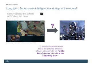 IBM Cloud & Cognitive
Long term: Superhuman intelligence and reign of the robots?
[…] he was surprised at how
easily the bot beat a human
player, adding that it felt “a little
like [a] human, but a little like
something else.”
https://www.slashgear.com/openais-dota-2-bot-defeats-worlds-best-pro-player-12494928/
?
 