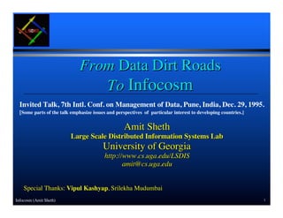 From Data Dirt Roads
                                 To Infocosm
  Invited Talk, 7th Intl. Conf. on Management of Data, Pune, India, Dec. 29, 1995.
  [Some parts of the talk emphasize issues and perspectives of particular interest to developing countries.]

                                                   Amit Sheth
                          Large Scale Distributed Information Systems Lab
                                         University of Georgia
                                          http://www.cs.uga.edu/LSDIS
                                                 amit@cs.uga.edu


    Special Thanks: Vipul Kashyap, Srilekha Mudumbai
Infocosm (Amit Sheth)                                                                                          1
 