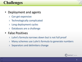 Challenges
• Deployment and agents
› Can get expensive
› Technologically complicated
› Long deployment cycles
› Databases are a challenge
• False Positives
› Luhn’s formula narrows down but is not full proof
› Many schemes use Luhn’s formula to generate numbers
› Separators and delimiters change
9
 