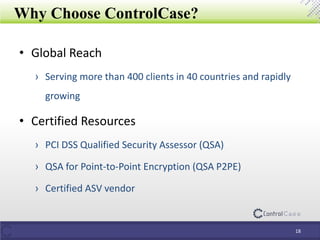 Why Choose ControlCase?
• Global Reach
› Serving more than 400 clients in 40 countries and rapidly
growing
• Certified Resources
› PCI DSS Qualified Security Assessor (QSA)
› QSA for Point-to-Point Encryption (QSA P2PE)
› Certified ASV vendor
18
 