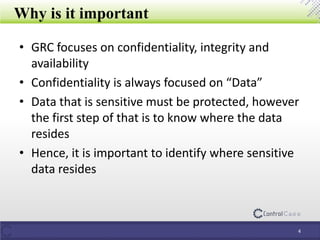 Why is it important
• GRC focuses on confidentiality, integrity and
availability
• Confidentiality is always focused on “Data”
• Data that is sensitive must be protected, however
the first step of that is to know where the data
resides
• Hence, it is important to identify where sensitive
data resides
4
 