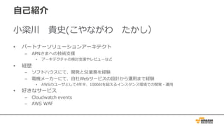 ⾃⼰紹介
⼩梁川 貴史(こやながわ たかし）
• パートナーソリューションアーキテクト
– APNさまへの技術⽀援
• アーキテクチャの検討⽀援やレビューなど
• 経歴
– ソフトハウスにて、開発とSI業務を経験
– 電機メーカーにて、⾃社Webサービスの設計から運⽤まで経験
• AWSのユーザとして4年半、1000台を超えるインスタンス環境での開発・運⽤
• 好きなサービス
– Cloudwatch events
– AWS WAF
 