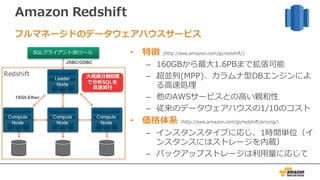 Amazon Redshift
• 特徴 (http://aws.amazon.com/jp/redshift/)
– 160GBから最⼤1.6PBまで拡張可能
– 超並列(MPP)、カラムナ型DBエンジンによ
る⾼速処理
– 他のAWSサービスとの⾼い親和性
– 従来のデータウェアハウスの1/10のコスト
• 価格体系 (http://aws.amazon.com/jp/redshift/pricing/)
– インスタンスタイプに応じ、1時間単位（イ
ンスタンスにはストレージを内蔵）
– バックアップストレージは利⽤量に応じて
フルマネージドのデータウェアハウスサービス
10Gb Ether
SQLクライアント/BIツール
128GB RAM
16TB disk
16 cores
JDBC/ODBC
128GB RAM
16TB disk
16 coresCompute
Node
128GB RAM
16TB disk
16 coresCompute
Node
128GB RAM
16TB disk
16 coresCompute
Node
Leader
Node
Redshift ⼤規模分散処理
で分析SQLを
⾼速実⾏
 