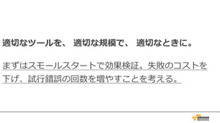 適切なツールを、 適切な規模で、 適切なときに。
まずはスモールスタートで効果検証。失敗のコストを
下げ、試⾏錯誤の回数を増やすことを考える。
 