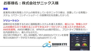お客様名：株式会社サニックス様
課題
産業⽤太陽光発電システムの販売をしているサニックス様は、設置している発電シ
ステム（パワーコンディショナー）の故障対応を改善したかった
ソリューション
故障対応を改善するために遠隔監視システムを導⼊を検討。導⼊には、発電システ
ムの台数がふえても耐えることができるスケーラビリティと低コストが求められ、
AWSを採⽤。AWSの構築には、APNのFusic様が担当し、プロトタイプ開発を⾏い
社内説得を⾏い、導⼊がなされた。
2015年7⽉時点で、約1,300箇所／約7,600台のパワコンを管理
毎⽇10GBのデータが⽇々AWSにUploadされている
 
