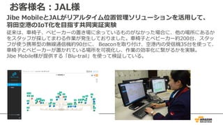 お客様名：JAL様
Jibe MobileとJALがリアルタイム位置管理ソリューションを活⽤して、
⽻⽥空港のIoT化を⽬指す共同実証実験
従来は、⾞椅⼦、ベビーカーの置き場に余っているものがなかった場合に、他の場所にあるか
をスタッフが探してまわる作業が発⽣しておりました。⾞椅⼦とベビーカー約200台、スタッ
フが使う携帯型の無線通信機約90台に、 Beaconを取り付け、空港内の受信機35台を使って、
⾞椅⼦とベビーカーが置かれている場所を可視化し、作業の効率化に繋がるかを実験。
Jibe Mobile様が提供する「Blu-trail」を使って検証している。
 