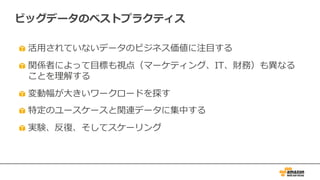 ビッグデータのベストプラクティス
活⽤されていないデータのビジネス価値に注⽬する
関係者によって⽬標も視点（マーケティング、IT、財務）も異なる
ことを理解する
変動幅が⼤きいワークロードを探す
特定のユースケースと関連データに集中する
実験、反復、そしてスケーリング
 