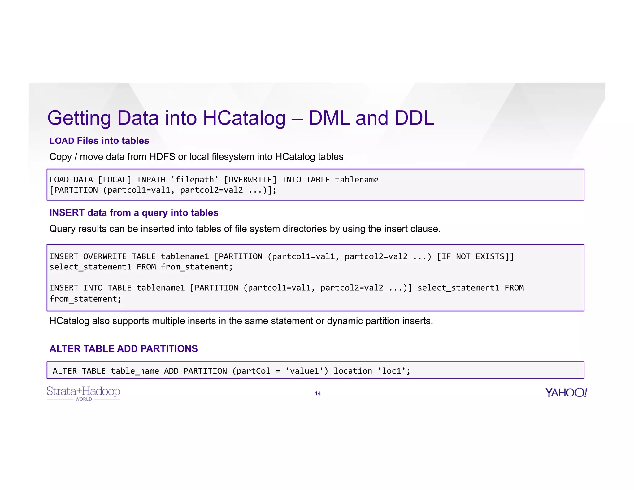 Getting Data into HCatalog – DML and DDL
14
LOAD Files into tables
Copy / move data from HDFS or local filesystem into HCatalog tables
LOAD	
  DATA	
  [LOCAL]	
  INPATH	
  'filepath'	
  [OVERWRITE]	
  INTO	
  TABLE	
  tablename	
  	
  
[PARTITION	
  (partcol1=val1,	
  partcol2=val2	
  ...)];
INSERT data from a query into tables
Query results can be inserted into tables of file system directories by using the insert clause.
INSERT	
  OVERWRITE	
  TABLE	
  tablename1	
  [PARTITION	
  (partcol1=val1,	
  partcol2=val2	
  ...)	
  [IF	
  NOT	
  EXISTS]]	
  
select_statement1	
  FROM	
  from_statement;	
  
	
  
INSERT	
  INTO	
  TABLE	
  tablename1	
  [PARTITION	
  (partcol1=val1,	
  partcol2=val2	
  ...)]	
  select_statement1	
  FROM	
  
from_statement;	
  
HCatalog also supports multiple inserts in the same statement or dynamic partition inserts.
ALTER TABLE ADD PARTITIONS
ALTER	
  TABLE	
  table_name	
  ADD	
  PARTITION	
  (partCol	
  =	
  'value1')	
  location	
  'loc1’;	
  
 