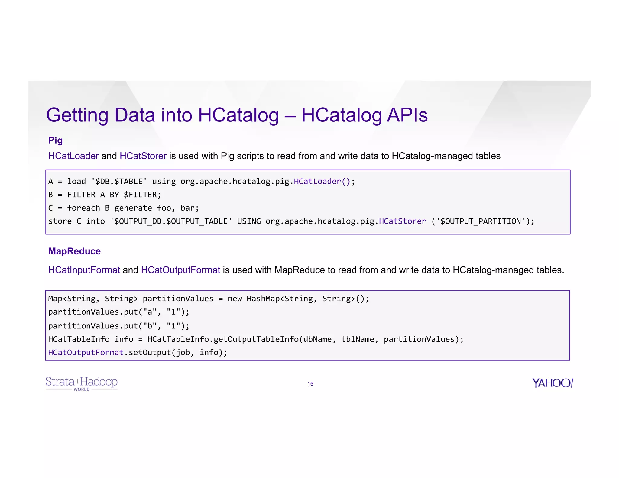 Getting Data into HCatalog – HCatalog APIs
15
Pig
HCatLoader and HCatStorer is used with Pig scripts to read from and write data to HCatalog-managed tables
A	
  =	
  load	
  '$DB.$TABLE'	
  using	
  org.apache.hcatalog.pig.HCatLoader();	
  
B	
  =	
  FILTER	
  A	
  BY	
  $FILTER;	
  
C	
  =	
  foreach	
  B	
  generate	
  foo,	
  bar;	
  
store	
  C	
  into	
  '$OUTPUT_DB.$OUTPUT_TABLE'	
  USING	
  org.apache.hcatalog.pig.HCatStorer	
  ('$OUTPUT_PARTITION');	
  
MapReduce
HCatInputFormat and HCatOutputFormat is used with MapReduce to read from and write data to HCatalog-managed tables.
Map<String,	
  String>	
  partitionValues	
  =	
  new	
  HashMap<String,	
  String>();	
  
partitionValues.put("a",	
  "1");	
  
partitionValues.put("b",	
  "1");	
  
HCatTableInfo	
  info	
  =	
  HCatTableInfo.getOutputTableInfo(dbName,	
  tblName,	
  partitionValues);	
  
HCatOutputFormat.setOutput(job,	
  info);	
  
	
  
	
  
	
  
 