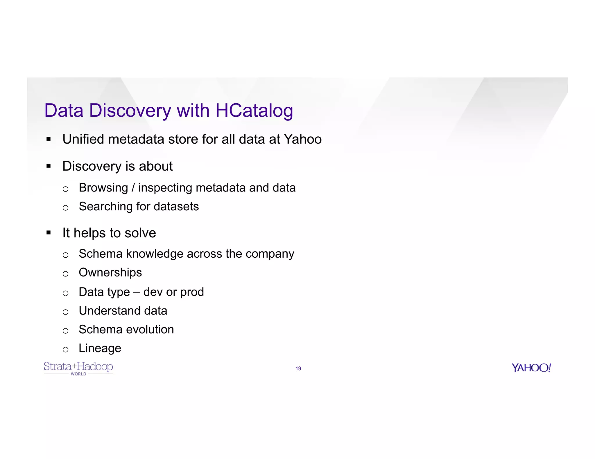 Data Discovery with HCatalog
19
§  Unified metadata store for all data at Yahoo
§  Discovery is about
o  Browsing / inspecting metadata and data
o  Searching for datasets
§  It helps to solve
o  Schema knowledge across the company
o  Ownerships
o  Data type – dev or prod
o  Understand data
o  Schema evolution
o  Lineage
 