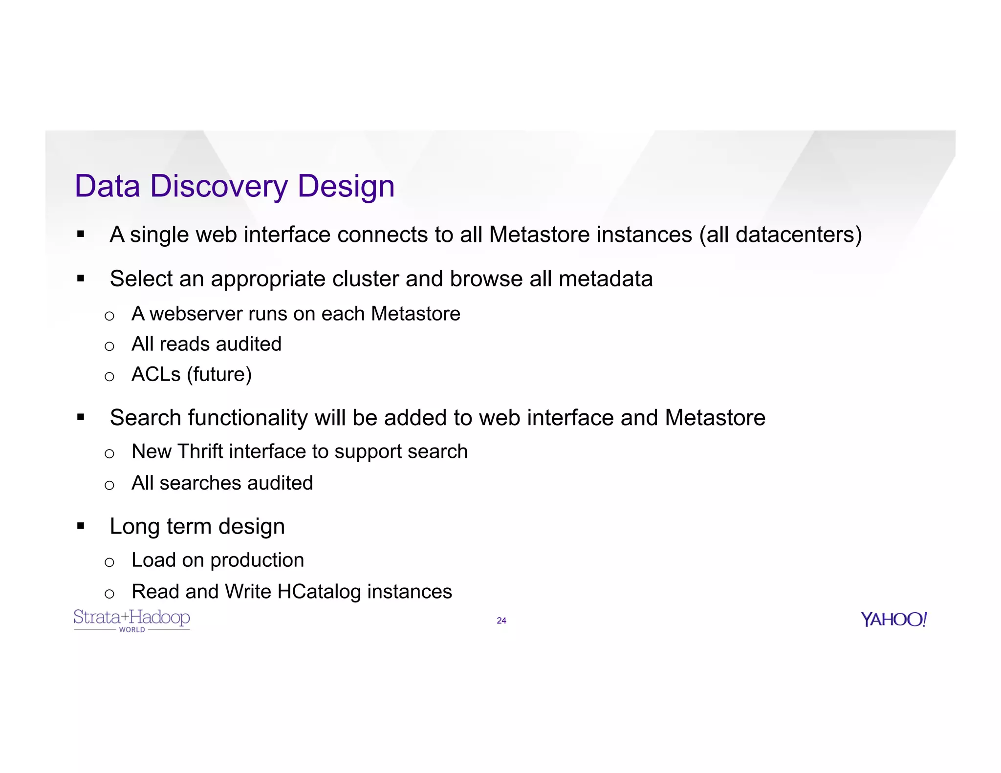 Data Discovery Design
24
§  A single web interface connects to all Metastore instances (all datacenters)
§  Select an appropriate cluster and browse all metadata
o  A webserver runs on each Metastore
o  All reads audited
o  ACLs (future)
§  Search functionality will be added to web interface and Metastore
o  New Thrift interface to support search
o  All searches audited
§  Long term design
o  Load on production
o  Read and Write HCatalog instances
 