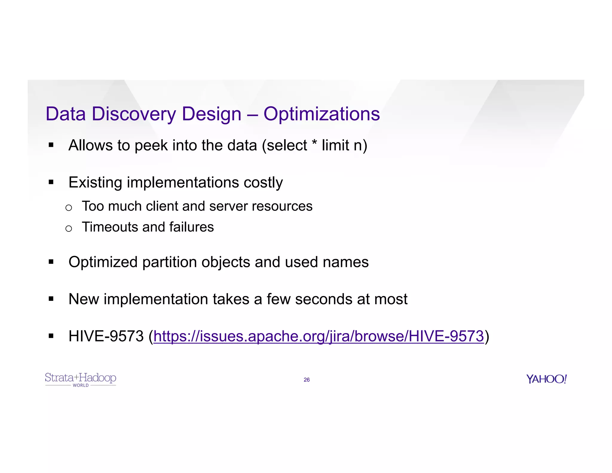 Data Discovery Design – Optimizations
26
§  Allows to peek into the data (select * limit n)
§  Existing implementations costly
o  Too much client and server resources
o  Timeouts and failures
§  Optimized partition objects and used names
§  New implementation takes a few seconds at most
§  HIVE-9573 (https://issues.apache.org/jira/browse/HIVE-9573)
 