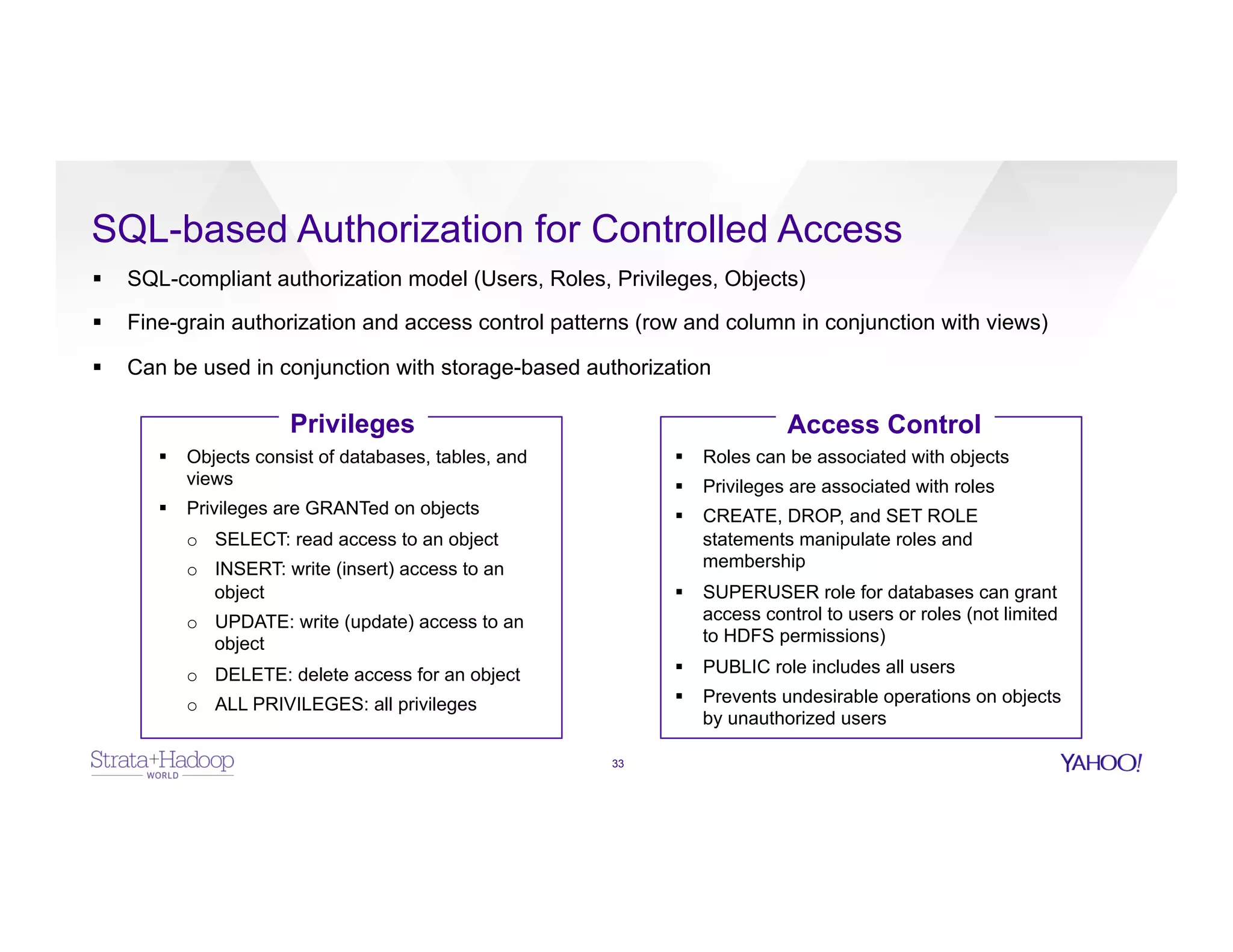 SQL-based Authorization for Controlled Access
33
§  SQL-compliant authorization model (Users, Roles, Privileges, Objects)
§  Fine-grain authorization and access control patterns (row and column in conjunction with views)
§  Can be used in conjunction with storage-based authorization
Privileges Access Control
§  Objects consist of databases, tables, and
views
§  Privileges are GRANTed on objects
o  SELECT: read access to an object
o  INSERT: write (insert) access to an
object
o  UPDATE: write (update) access to an
object
o  DELETE: delete access for an object
o  ALL PRIVILEGES: all privileges
§  Roles can be associated with objects
§  Privileges are associated with roles
§  CREATE, DROP, and SET ROLE
statements manipulate roles and
membership
§  SUPERUSER role for databases can grant
access control to users or roles (not limited
to HDFS permissions)
§  PUBLIC role includes all users
§  Prevents undesirable operations on objects
by unauthorized users
 