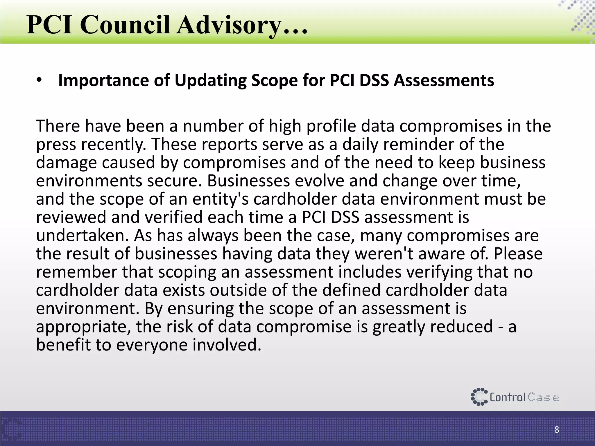 PCI Council Advisory…
• Importance of Updating Scope for PCI DSS Assessments
There have been a number of high profile data compromises in the
press recently. These reports serve as a daily reminder of the
damage caused by compromises and of the need to keep business
environments secure. Businesses evolve and change over time,
and the scope of an entity's cardholder data environment must be
reviewed and verified each time a PCI DSS assessment is
undertaken. As has always been the case, many compromises are
the result of businesses having data they weren't aware of. Please
remember that scoping an assessment includes verifying that no
cardholder data exists outside of the defined cardholder data
environment. By ensuring the scope of an assessment is
appropriate, the risk of data compromise is greatly reduced - a
benefit to everyone involved.
8
 