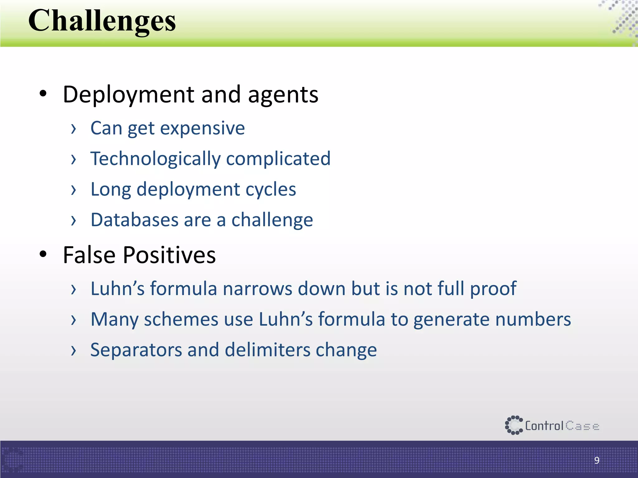 Challenges
• Deployment and agents
› Can get expensive
› Technologically complicated
› Long deployment cycles
› Databases are a challenge
• False Positives
› Luhn’s formula narrows down but is not full proof
› Many schemes use Luhn’s formula to generate numbers
› Separators and delimiters change
9
 