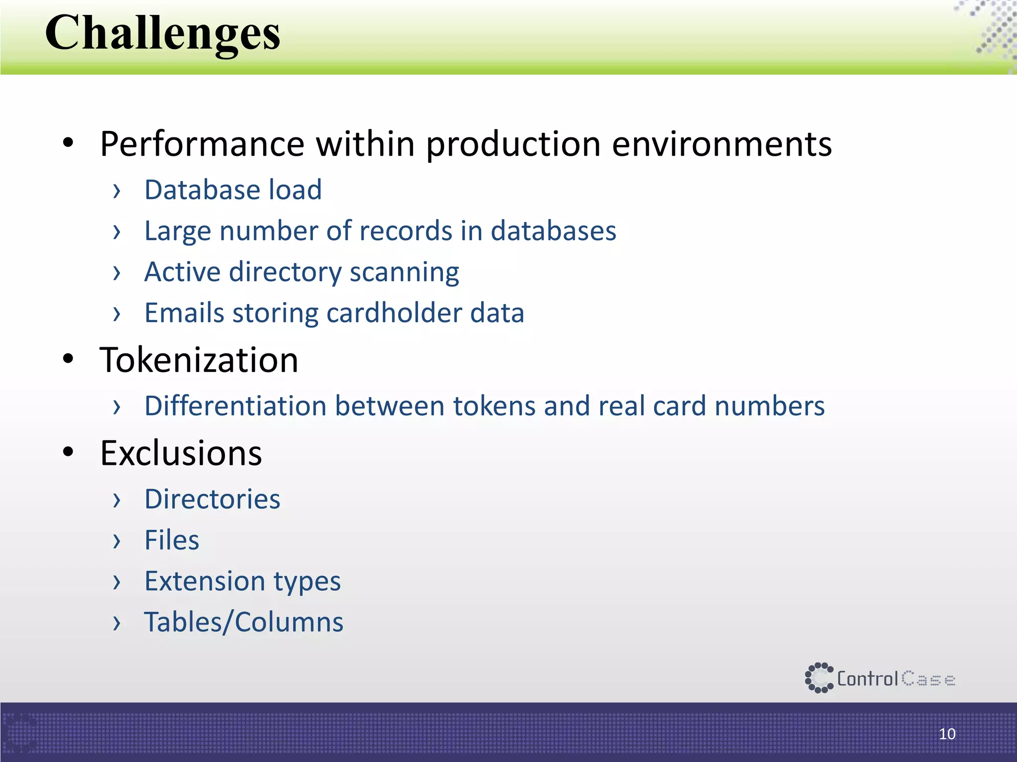 Challenges
• Performance within production environments
› Database load
› Large number of records in databases
› Active directory scanning
› Emails storing cardholder data
• Tokenization
› Differentiation between tokens and real card numbers
• Exclusions
› Directories
› Files
› Extension types
› Tables/Columns
10
 