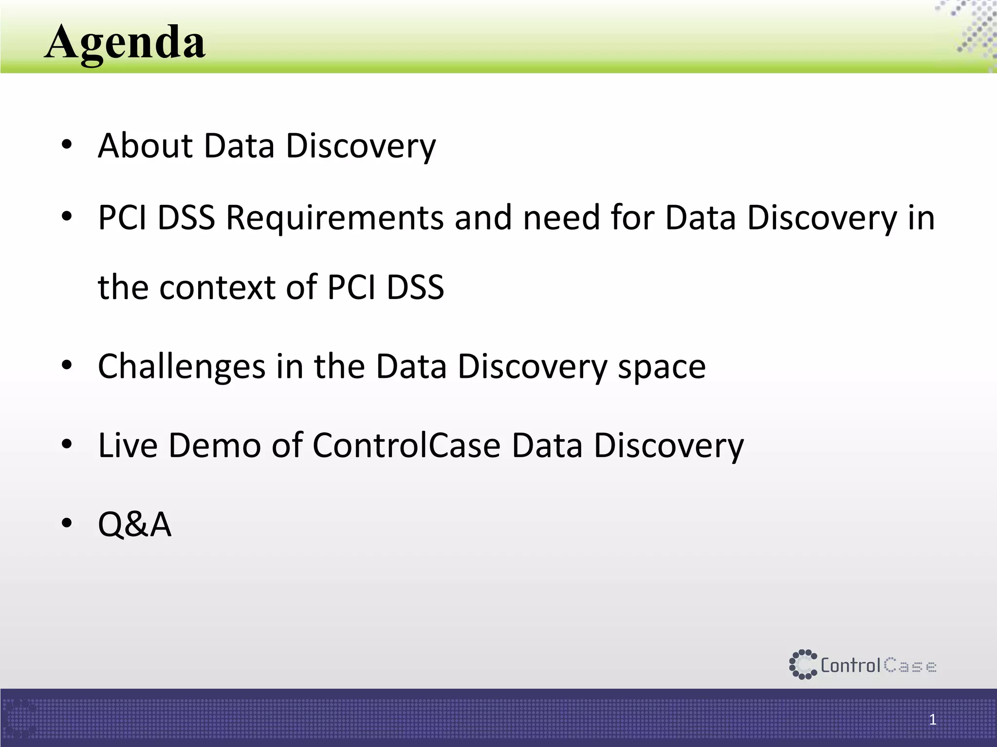 Agenda
• About Data Discovery
• PCI DSS Requirements and need for Data Discovery in
the context of PCI DSS
• Challenges in the Data Discovery space
• Live Demo of ControlCase Data Discovery
• Q&A
1
 