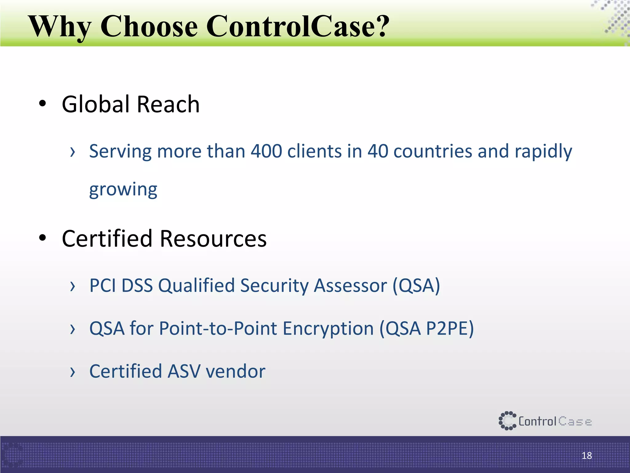 Why Choose ControlCase?
• Global Reach
› Serving more than 400 clients in 40 countries and rapidly
growing
• Certified Resources
› PCI DSS Qualified Security Assessor (QSA)
› QSA for Point-to-Point Encryption (QSA P2PE)
› Certified ASV vendor
18
 