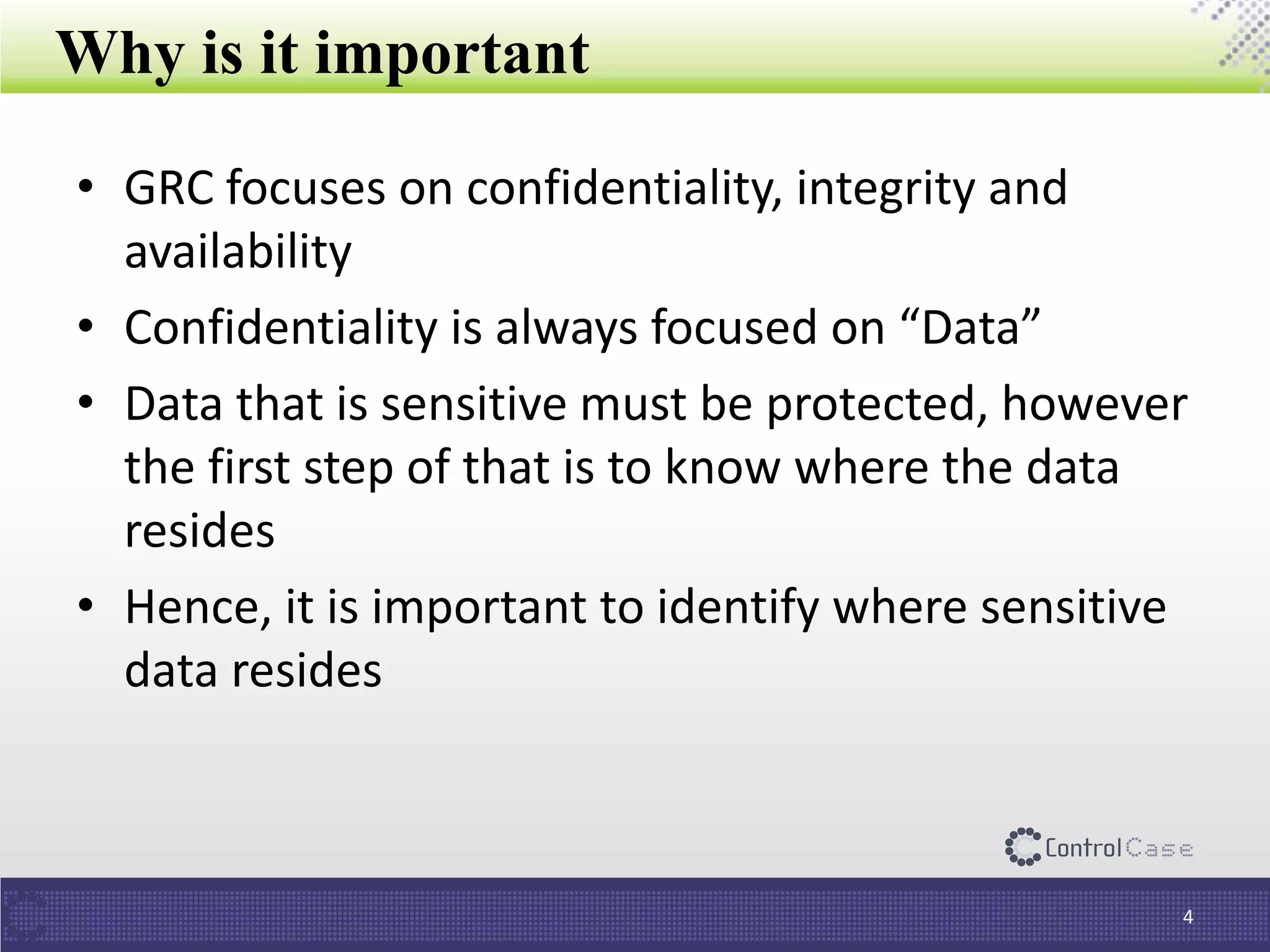 Why is it important
• GRC focuses on confidentiality, integrity and
availability
• Confidentiality is always focused on “Data”
• Data that is sensitive must be protected, however
the first step of that is to know where the data
resides
• Hence, it is important to identify where sensitive
data resides
4
 