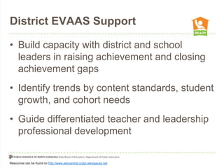 District EVAAS Support
• Build capacity with district and school
leaders in raising achievement and closing
achievement gaps
• Identify trends by content standards, student
growth, and cohort needs
• Guide differentiated teacher and leadership
professional development

Resources can be found on http://www.wikicentral.ncdpi.wikispaces.net

 