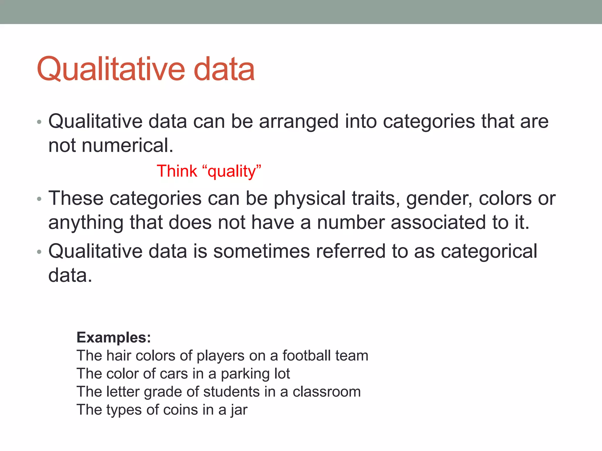 Qualitative data
• Qualitative data can be arranged into categories that are
 not numerical.
                Think “quality”
• These categories can be physical traits, gender, colors or
  anything that does not have a number associated to it.
• Qualitative data is sometimes referred to as categorical
  data.


    Examples:
    The hair colors of players on a football team
    The color of cars in a parking lot
    The letter grade of students in a classroom
    The types of coins in a jar
 