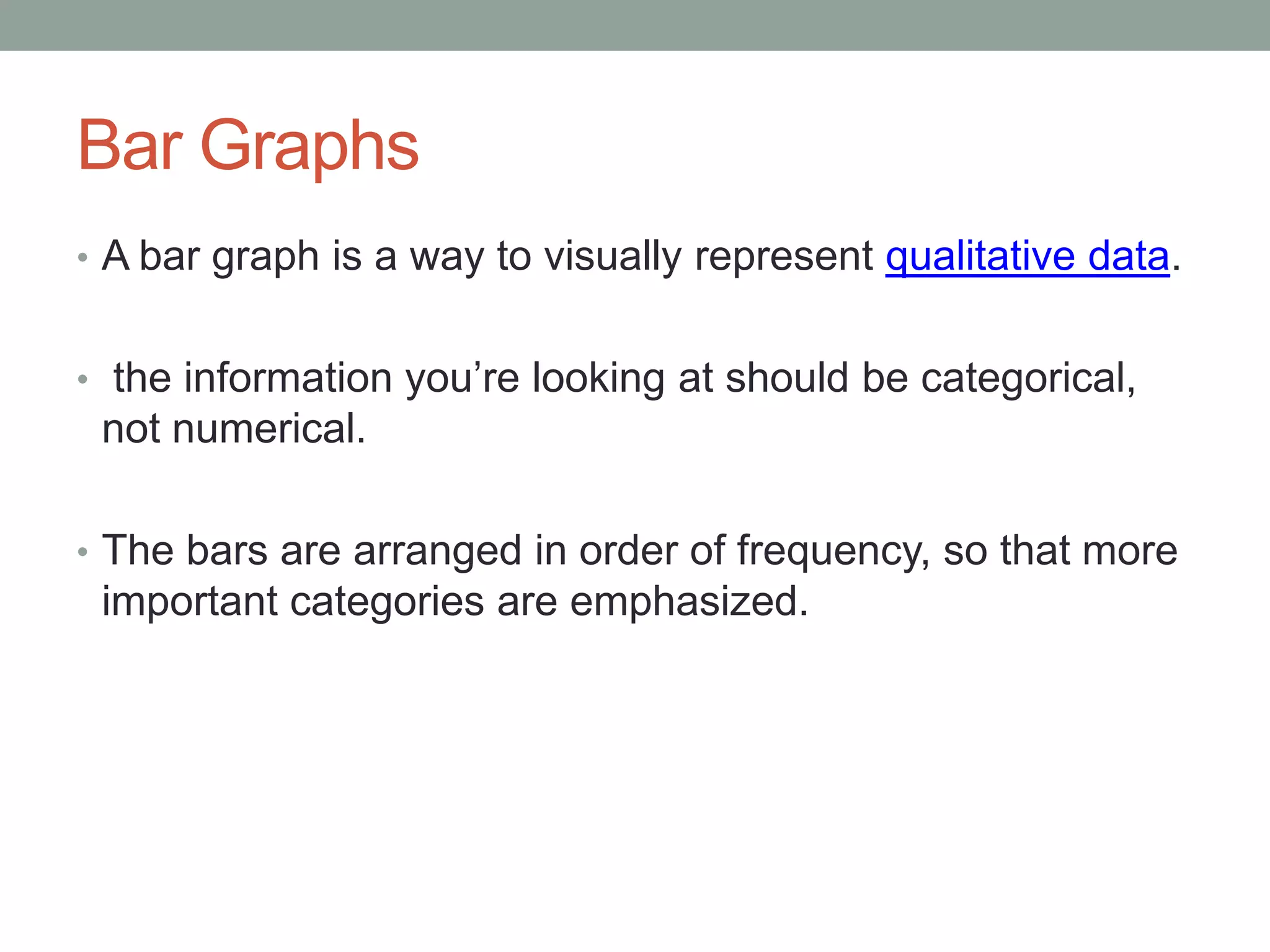 Bar Graphs
• A bar graph is a way to visually represent qualitative data.


• the information you’re looking at should be categorical,
 not numerical.

• The bars are arranged in order of frequency, so that more
 important categories are emphasized.
 