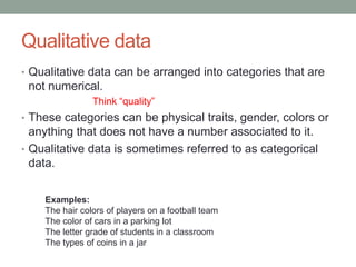 Qualitative data
• Qualitative data can be arranged into categories that are
 not numerical.
                Think “quality”
• These categories can be physical traits, gender, colors or
  anything that does not have a number associated to it.
• Qualitative data is sometimes referred to as categorical
  data.


    Examples:
    The hair colors of players on a football team
    The color of cars in a parking lot
    The letter grade of students in a classroom
    The types of coins in a jar
 